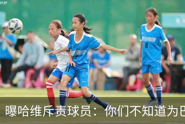 曝哈维斥责球员：你们不知道为巴萨踢球意味着什么